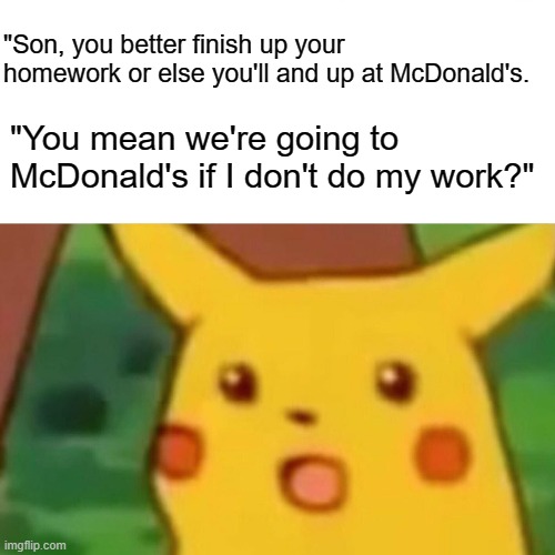 well yes but actually no | "Son, you better finish up your homework or else you'll and up at McDonald's. "You mean we're going to McDonald's if I don't do my work?" | image tagged in memes,surprised pikachu | made w/ Imgflip meme maker