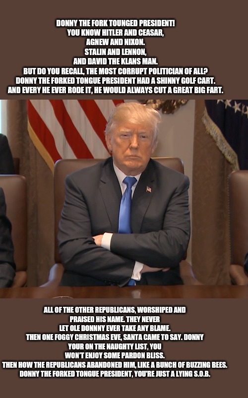 Stubborn Trump | DONNY THE FORK TOUNGED PRESIDENT!

YOU KNOW HITLER AND CEASAR,
AGNEW AND NIXON.

STALIN AND LENNON,
AND DAVID THE KLANS MAN.

BUT DO YOU RECALL, THE MOST CORRUPT POLITICIAN OF ALL?

DONNY THE FORKED TONGUE PRESIDENT HAD A SHINNY GOLF CART.

AND EVERY HE EVER RODE IT, HE WOULD ALWAYS CUT A GREAT BIG FART. ALL OF THE OTHER REPUBLICANS, WORSHIPED AND PRAISED HIS NAME. THEY NEVER LET OLE DONNNY EVER TAKE ANY BLAME.

THEN ONE FOGGY CHRISTMAS EVE, SANTA CAME TO SAY. DONNY YOUR ON THE NAUGHTY LIST, YOU WON'T ENJOY SOME PARDON BLISS.

THEN HOW THE REPUBLICANS ABANDONED HIM, LIKE A BUNCH OF BUZZING BEES.

DONNY THE FORKED TONGUE PRESIDENT, YOU'RE JUST A LYING S.O.B. | image tagged in stubborn trump | made w/ Imgflip meme maker