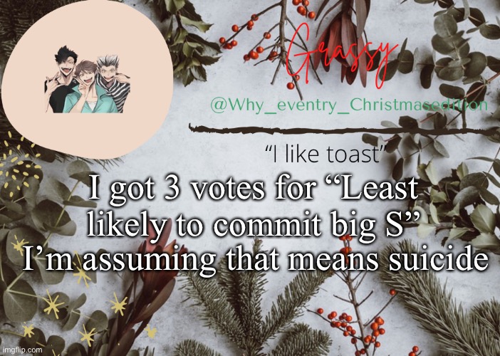 Correct me if I’m wrong | I got 3 votes for “Least likely to commit big S”; I’m assuming that means suicide | image tagged in why_eventry christmas template | made w/ Imgflip meme maker