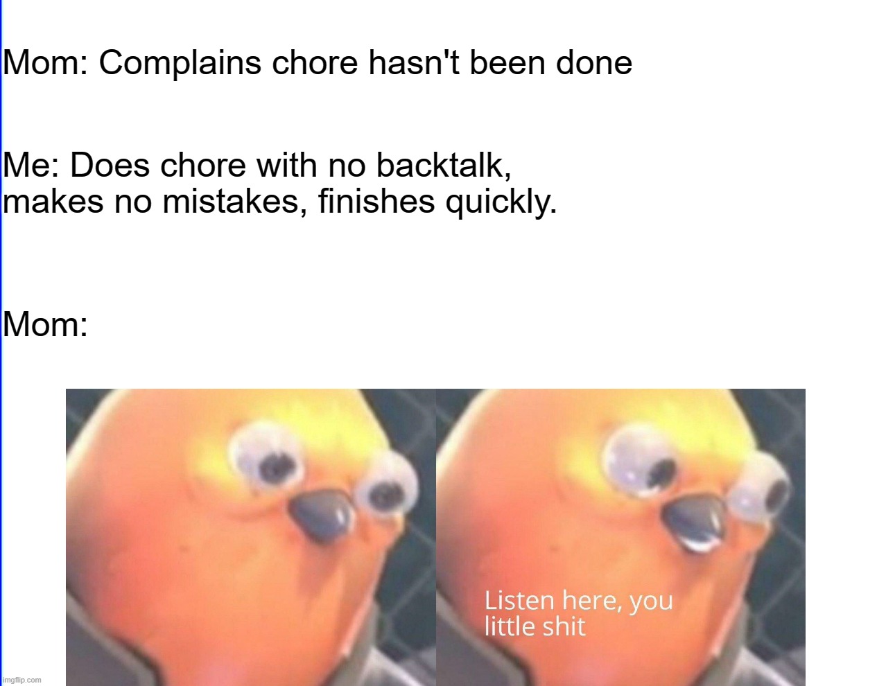 Listen here you little shit | Mom: Complains chore hasn't been done; Me: Does chore with no backtalk, makes no mistakes, finishes quickly. Mom: | image tagged in listen here you little shit | made w/ Imgflip meme maker