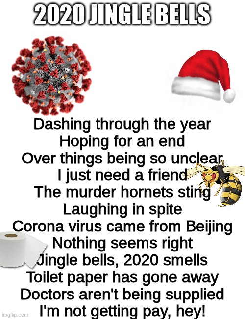 This took me longer than I'd like to admit. . . | 2020 JINGLE BELLS; Dashing through the year
Hoping for an end
Over things being so unclear
I just need a friend
The murder hornets sting
Laughing in spite
Corona virus came from Beijing
Nothing seems right
Jingle bells, 2020 smells
Toilet paper has gone away
Doctors aren't being supplied
I'm not getting pay, hey! | image tagged in starter pack,blank white template | made w/ Imgflip meme maker