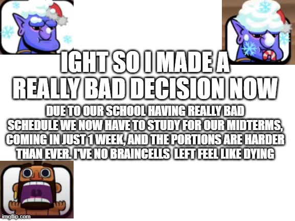 thought it was just a 40 mark test, but seems school doesn't want me alive. i shouldn't have come back here but it's a bad decis | IGHT SO I MADE A REALLY BAD DECISION NOW; DUE TO OUR SCHOOL HAVING REALLY BAD SCHEDULE WE NOW HAVE TO STUDY FOR OUR MIDTERMS, COMING IN JUST 1 WEEK, AND THE PORTIONS ARE HARDER THAN EVER. I'VE NO BRAINCELLS  LEFT FEEL LIKE DYING | image tagged in blank white template,boss_memer,10th grade | made w/ Imgflip meme maker