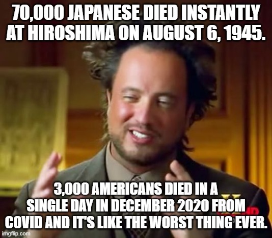 Ancient Aliens | 70,000 JAPANESE DIED INSTANTLY AT HIROSHIMA ON AUGUST 6, 1945. 3,000 AMERICANS DIED IN A SINGLE DAY IN DECEMBER 2020 FROM COVID AND IT'S LIKE THE WORST THING EVER. | image tagged in memes,ancient aliens | made w/ Imgflip meme maker