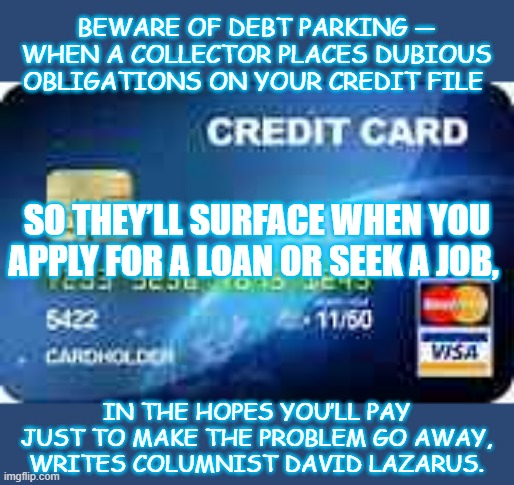 Scam | BEWARE OF DEBT PARKING — WHEN A COLLECTOR PLACES DUBIOUS OBLIGATIONS ON YOUR CREDIT FILE; SO THEY’LL SURFACE WHEN YOU APPLY FOR A LOAN OR SEEK A JOB, IN THE HOPES YOU’LL PAY JUST TO MAKE THE PROBLEM GO AWAY, WRITES COLUMNIST DAVID LAZARUS. | image tagged in credit card | made w/ Imgflip meme maker