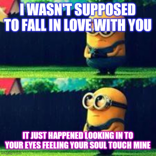 minions sad | I WASN'T SUPPOSED TO FALL IN LOVE WITH YOU; IT JUST HAPPENED LOOKING IN TO YOUR EYES FEELING YOUR SOUL TOUCH MINE | image tagged in minions sad | made w/ Imgflip meme maker