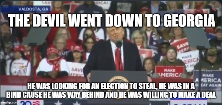 Trump Georgia | THE DEVIL WENT DOWN TO GEORGIA; HE WAS LOOKING FOR AN ELECTION TO STEAL, HE WAS IN A BIND CAUSE HE WAS WAY BEHIND AND HE WAS WILLING TO MAKE A DEAL | image tagged in trump georgia | made w/ Imgflip meme maker