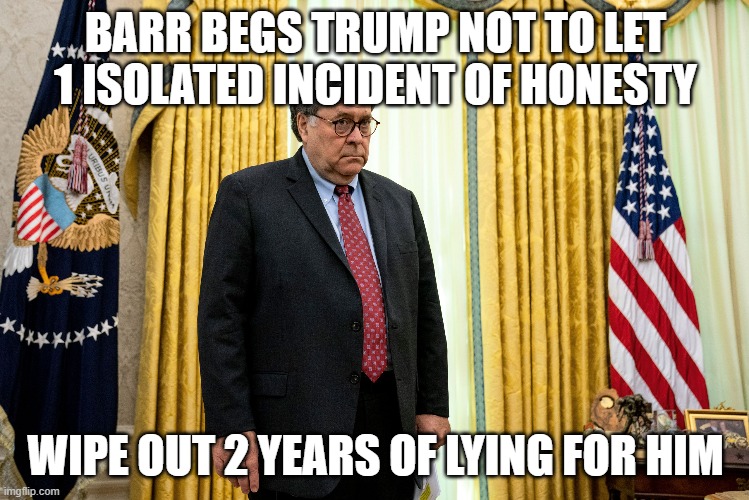 Barr Begs Trump | BARR BEGS TRUMP NOT TO LET 1 ISOLATED INCIDENT OF HONESTY; WIPE OUT 2 YEARS OF LYING FOR HIM | image tagged in donald trump,attorney general | made w/ Imgflip meme maker