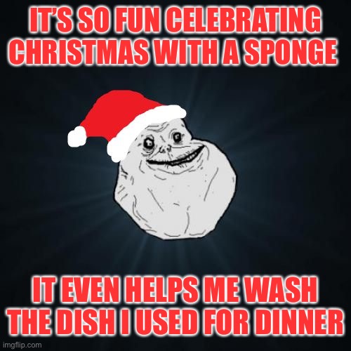 Forever Alone Christmas Meme | IT’S SO FUN CELEBRATING CHRISTMAS WITH A SPONGE IT EVEN HELPS ME WASH THE DISH I USED FOR DINNER | image tagged in memes,forever alone christmas | made w/ Imgflip meme maker