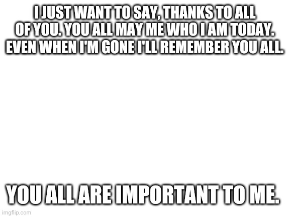 I love you all, but as friends | I JUST WANT TO SAY, THANKS TO ALL OF YOU. YOU ALL MAY ME WHO I AM TODAY. EVEN WHEN I'M GONE I'LL REMEMBER YOU ALL. YOU ALL ARE IMPORTANT TO ME. | image tagged in blank white template | made w/ Imgflip meme maker