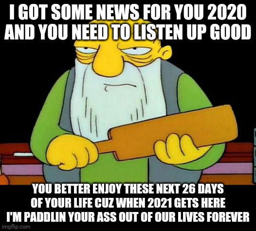 That's a paddlin' | I GOT SOME NEWS FOR YOU 2020 AND YOU NEED TO LISTEN UP GOOD; YOU BETTER ENJOY THESE NEXT 26 DAYS OF YOUR LIFE CUZ WHEN 2021 GETS HERE I'M PADDLIN YOUR ASS OUT OF OUR LIVES FOREVER | image tagged in memes,that's a paddlin',2020 sucks,coronavirus,savage memes,2021 | made w/ Imgflip meme maker