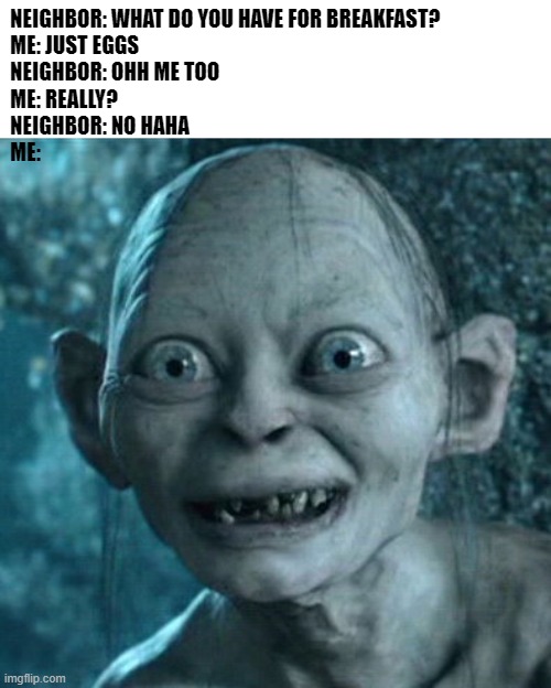 Gollum Meme | NEIGHBOR: WHAT DO YOU HAVE FOR BREAKFAST?

ME: JUST EGGS

NEIGHBOR: OHH ME TOO

ME: REALLY?

NEIGHBOR: NO HAHA

ME: | image tagged in memes,gollum,eggs,breakfast,neighbors | made w/ Imgflip meme maker