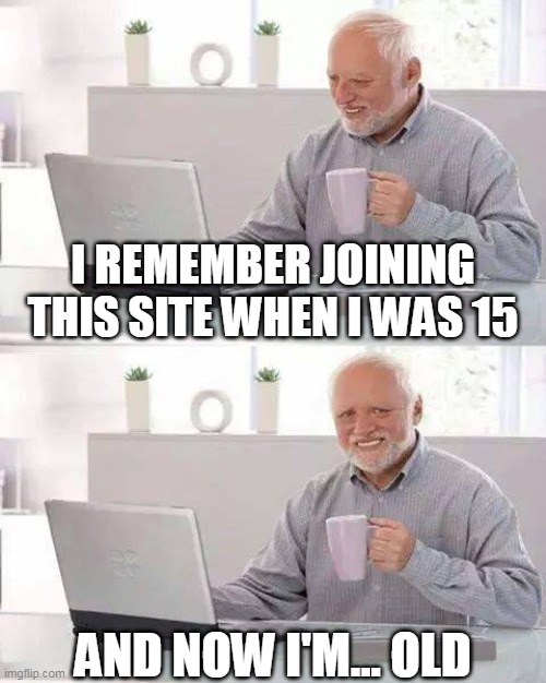 I REMEMBER JOINING THIS SITE WHEN I WAS 15 AND NOW I'M... OLD | image tagged in memes,hide the pain harold | made w/ Imgflip meme maker