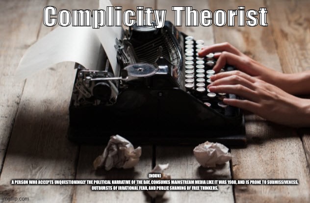 typewriter typing | Complicity Theorist; (NOUN)

A PERSON WHO ACCEPTS UNQUESTIONINGLY THE POLITICAL NARRATIVE OF THE DAY, CONSUMES MAINSTREAM MEDIA LIKE IT WAS 1980, AND IS PRONE TO SUBMISSIVENESS, OUTBURSTS OF IRRATIONAL FEAR, AND PUBLIC SHAMING OF FREE THINKERS. | image tagged in typewriter typing | made w/ Imgflip meme maker