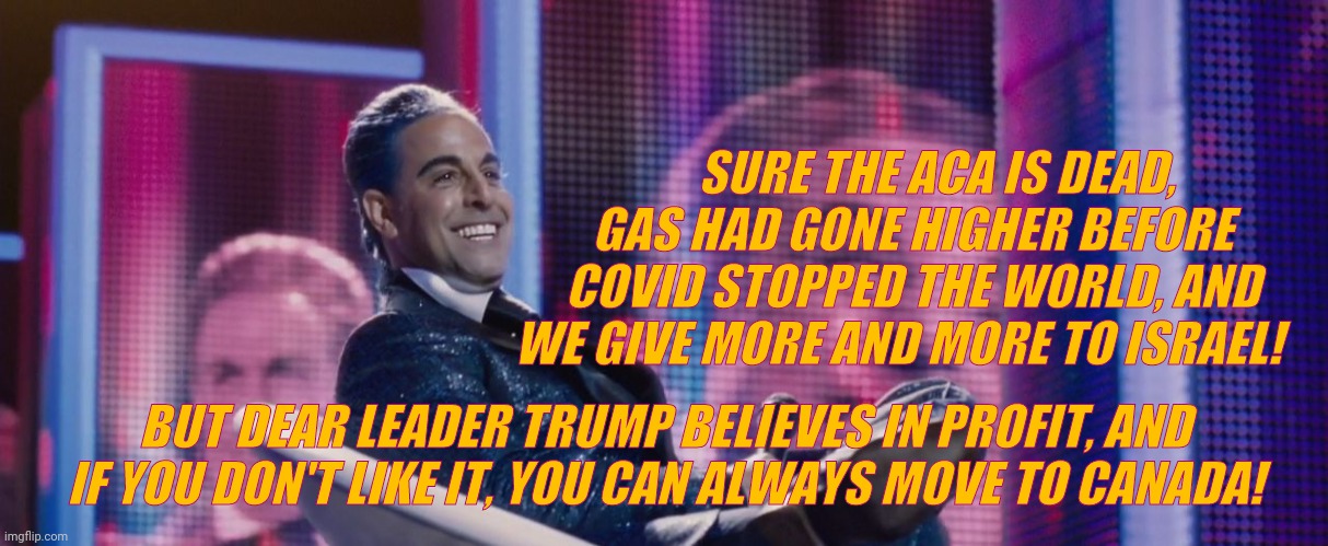Hunger Games - Caesar Flickerman (Stanley Tucci) | SURE THE ACA IS DEAD, GAS HAD GONE HIGHER BEFORE COVID STOPPED THE WORLD, AND WE GIVE MORE AND MORE TO ISRAEL! BUT DEAR LEADER TRUMP BELIEVE | image tagged in hunger games - caesar flickerman stanley tucci | made w/ Imgflip meme maker