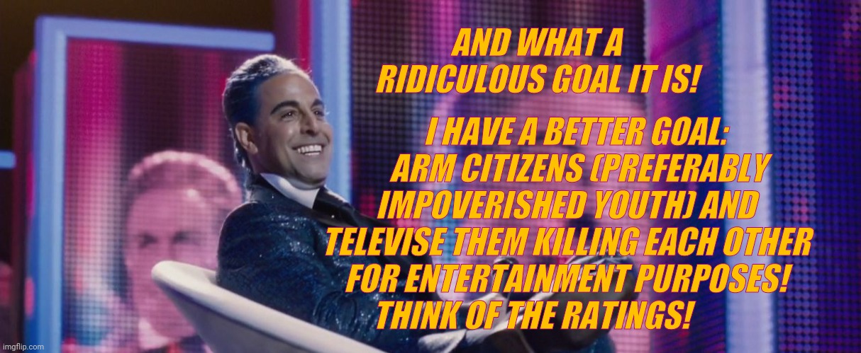 Hunger Games - Caesar Flickerman (Stanley Tucci) | AND WHAT A RIDICULOUS GOAL IT IS! I HAVE A BETTER GOAL:     ARM CITIZENS (PREFERABLY IMPOVERISHED YOUTH) AND TELEVISE THEM KILLING EACH OTHE | image tagged in hunger games - caesar flickerman stanley tucci | made w/ Imgflip meme maker