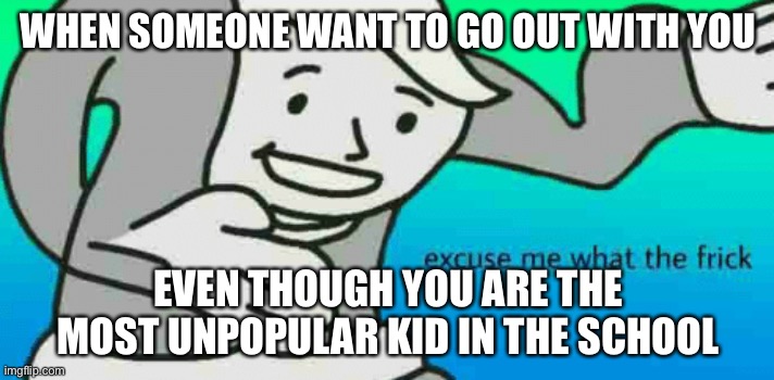 Daily meme 7 | WHEN SOMEONE WANT TO GO OUT WITH YOU; EVEN THOUGH YOU ARE THE MOST UNPOPULAR KID IN THE SCHOOL | image tagged in excuse me what the frick | made w/ Imgflip meme maker