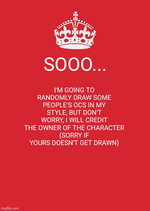 Don't ask for yours to be drawn, I'm doing it randomly UwU | SOOO... I'M GOING TO RANDOMLY DRAW SOME PEOPLE'S OCS IN MY STYLE, BUT DON'T WORRY, I WILL CREDIT THE OWNER OF THE CHARACTER
(SORRY IF YOURS DOESN'T GET DRAWN) | image tagged in memes,keep calm and carry on red | made w/ Imgflip meme maker