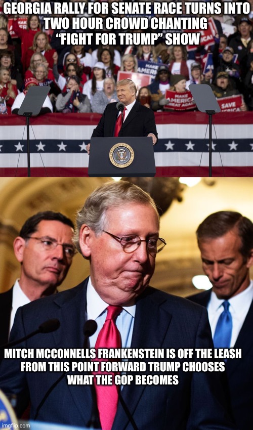 Trump won’t be President,  but now he’s unrestrained, Trump is now the King of the GOP | GEORGIA RALLY FOR SENATE RACE TURNS INTO

TWO HOUR CROWD CHANTING 
 “FIGHT FOR TRUMP” SHOW; MITCH MCCONNELLS FRANKENSTEIN IS OFF THE LEASH

FROM THIS POINT FORWARD TRUMP CHOOSES


WHAT THE GOP BECOMES | image tagged in donald trump,gop,voter fraud,dangerous,cult,fascism | made w/ Imgflip meme maker