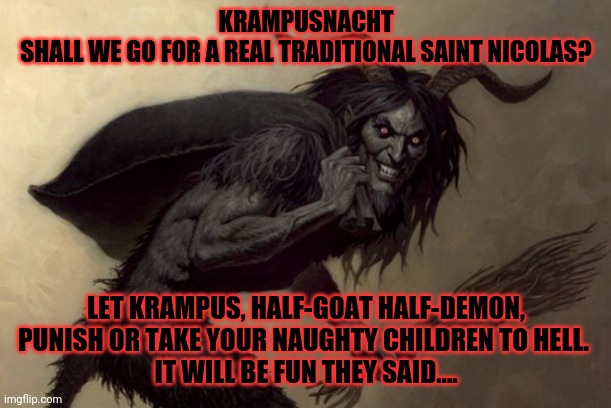 Krampus | KRAMPUSNACHT
SHALL WE GO FOR A REAL TRADITIONAL SAINT NICOLAS? LET KRAMPUS, HALF-GOAT HALF-DEMON, PUNISH OR TAKE YOUR NAUGHTY CHILDREN TO HELL. 
IT WILL BE FUN THEY SAID.... | image tagged in krampus | made w/ Imgflip meme maker