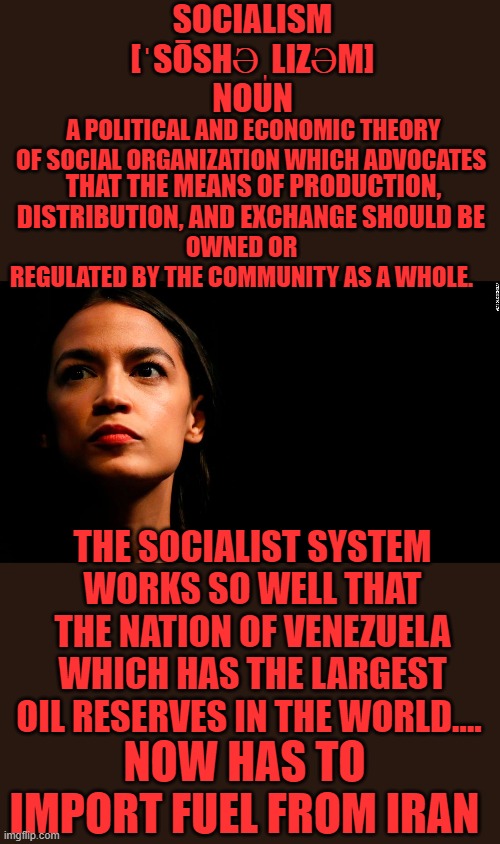 yep | SOCIALISM
[ˈSŌSHƏˌLIZƏM]
NOUN; A POLITICAL AND ECONOMIC THEORY OF SOCIAL ORGANIZATION WHICH ADVOCATES; THAT THE MEANS OF PRODUCTION, DISTRIBUTION, AND EXCHANGE SHOULD BE; OWNED OR REGULATED BY THE COMMUNITY AS A WHOLE. THE SOCIALIST SYSTEM WORKS SO WELL THAT THE NATION OF VENEZUELA WHICH HAS THE LARGEST OIL RESERVES IN THE WORLD.... NOW HAS TO IMPORT FUEL FROM IRAN | image tagged in socialism,democrats,communism,2020 elections,joe biden | made w/ Imgflip meme maker