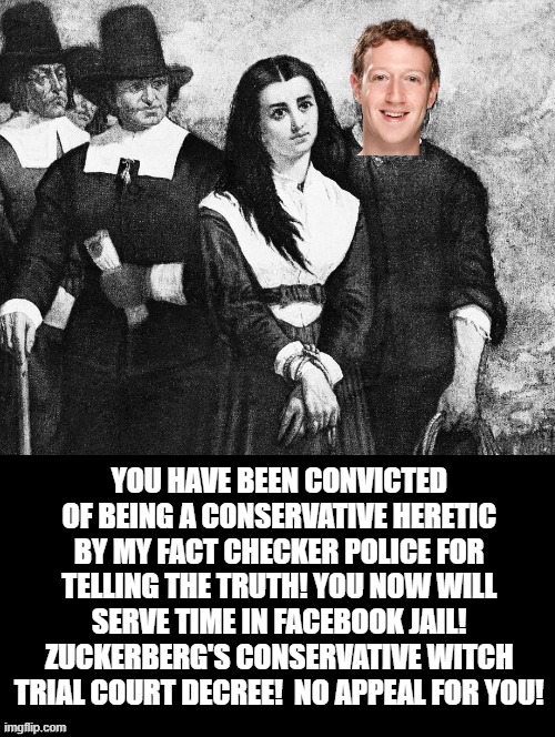 You are condemned to Facebook jail! |  YOU HAVE BEEN CONVICTED OF BEING A CONSERVATIVE HERETIC BY MY FACT CHECKER POLICE FOR TELLING THE TRUTH! YOU NOW WILL SERVE TIME IN FACEBOOK JAIL! ZUCKERBERG'S CONSERVATIVE WITCH TRIAL COURT DECREE!  NO APPEAL FOR YOU! | image tagged in zuckerberg,facebook | made w/ Imgflip meme maker