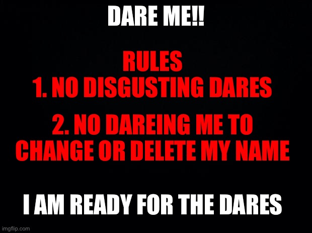 I haven’t done dare’s in a long time, NOW DARE ME! | DARE ME!! RULES
1. NO DISGUSTING DARES; 2. NO DAREING ME TO CHANGE OR DELETE MY NAME; I AM READY FOR THE DARES | image tagged in black background | made w/ Imgflip meme maker
