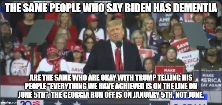 Trump Georgia | THE SAME PEOPLE WHO SAY BIDEN HAS DEMENTIA; ARE THE SAME WHO ARE OKAY WITH TRUMP TELLING HIS PEOPLE "EVERYTHING WE HAVE ACHIEVED IS ON THE LINE ON JUNE 5TH". THE GEORGIA RUN OFF IS ON JANUARY 5TH, NOT JUNE. | image tagged in trump georgia | made w/ Imgflip meme maker