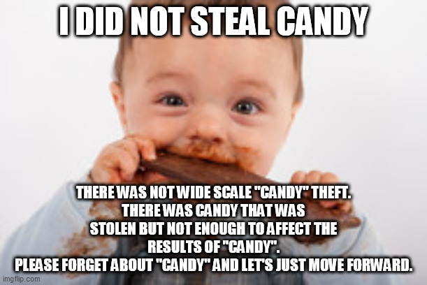 election fraud | I DID NOT STEAL CANDY; THERE WAS NOT WIDE SCALE "CANDY" THEFT.
THERE WAS CANDY THAT WAS STOLEN BUT NOT ENOUGH TO AFFECT THE RESULTS OF "CANDY".
PLEASE FORGET ABOUT "CANDY" AND LET'S JUST MOVE FORWARD. | image tagged in voter fraud | made w/ Imgflip meme maker