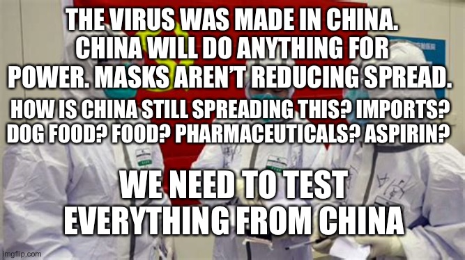 China is still the source | THE VIRUS WAS MADE IN CHINA. CHINA WILL DO ANYTHING FOR POWER. MASKS AREN’T REDUCING SPREAD. HOW IS CHINA STILL SPREADING THIS? IMPORTS? DOG FOOD? FOOD? PHARMACEUTICALS? ASPIRIN? WE NEED TO TEST EVERYTHING FROM CHINA | image tagged in china virus,covid 19,pandemic | made w/ Imgflip meme maker