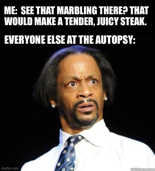 With the right marinade and cooked medium rare... | ME:  SEE THAT MARBLING THERE? THAT
WOULD MAKE A TENDER, JUICY STEAK. EVERYONE ELSE AT THE AUTOPSY: | image tagged in katt williams wtf meme,steak,fat,autopsy,juicy,dark humor | made w/ Imgflip meme maker