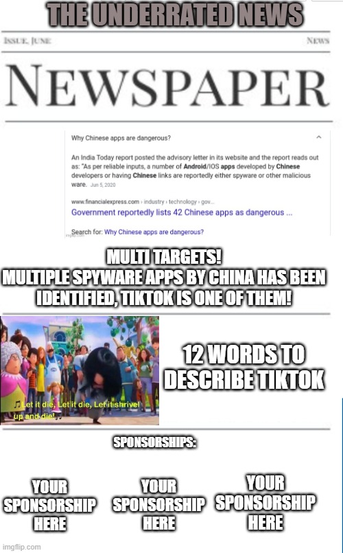 Anti-tiktok news as of 12/6/2020 | THE UNDERRATED NEWS; MULTI TARGETS!
MULTIPLE SPYWARE APPS BY CHINA HAS BEEN IDENTIFIED, TIKTOK IS ONE OF THEM! 12 WORDS TO DESCRIBE TIKTOK; SPONSORSHIPS:; YOUR SPONSORSHIP HERE; YOUR SPONSORSHIP HERE; YOUR SPONSORSHIP HERE | image tagged in news,tiktok | made w/ Imgflip meme maker