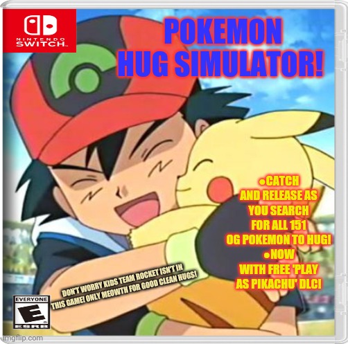 Best new switch game | POKEMON HUG SIMULATOR! ●CATCH AND RELEASE AS YOU SEARCH FOR ALL 151 OG POKEMON TO HUG!
●NOW WITH FREE 'PLAY AS PIKACHU' DLC! DON'T WORRY KIDS TEAM ROCKET ISN'T IN THIS GAME! ONLY MEOWTH FOR GOOD CLEAN HUGS! | image tagged in fake,nintendo switch,video games,pokemon,free hugs | made w/ Imgflip meme maker