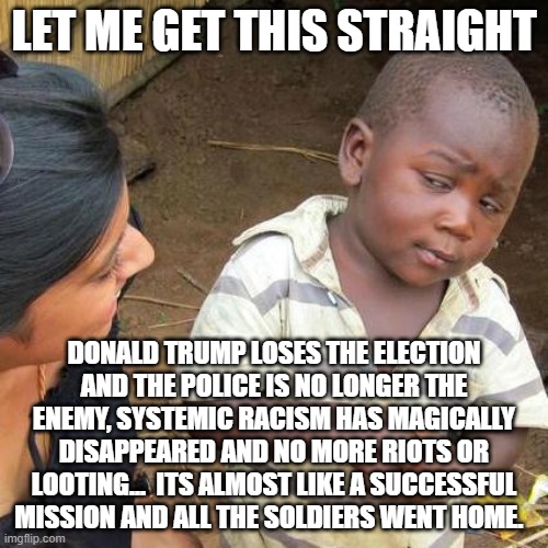 Third World Skeptical Kid | LET ME GET THIS STRAIGHT; DONALD TRUMP LOSES THE ELECTION AND THE POLICE IS NO LONGER THE ENEMY, SYSTEMIC RACISM HAS MAGICALLY DISAPPEARED AND NO MORE RIOTS OR LOOTING...  ITS ALMOST LIKE A SUCCESSFUL MISSION AND ALL THE SOLDIERS WENT HOME. | image tagged in third world skeptical kid,trump,riots,election,looting,joe biden | made w/ Imgflip meme maker