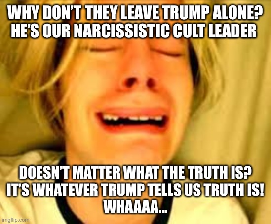The Truth behind MAGA and Their Orange messiah | WHY DON’T THEY LEAVE TRUMP ALONE?
HE’S OUR NARCISSISTIC CULT LEADER; DOESN’T MATTER WHAT THE TRUTH IS?
IT’S WHATEVER TRUMP TELLS US TRUTH IS!
WHAAAA... | image tagged in donald trump,maga,voter fraud,lies,joe biden,winner | made w/ Imgflip meme maker