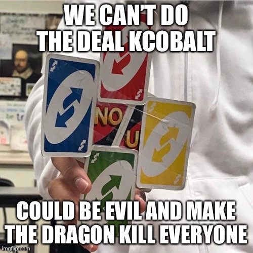 No u | WE CAN’T DO THE DEAL KCOBALT; COULD BE EVIL AND MAKE THE DRAGON KILL EVERYONE | image tagged in no u | made w/ Imgflip meme maker