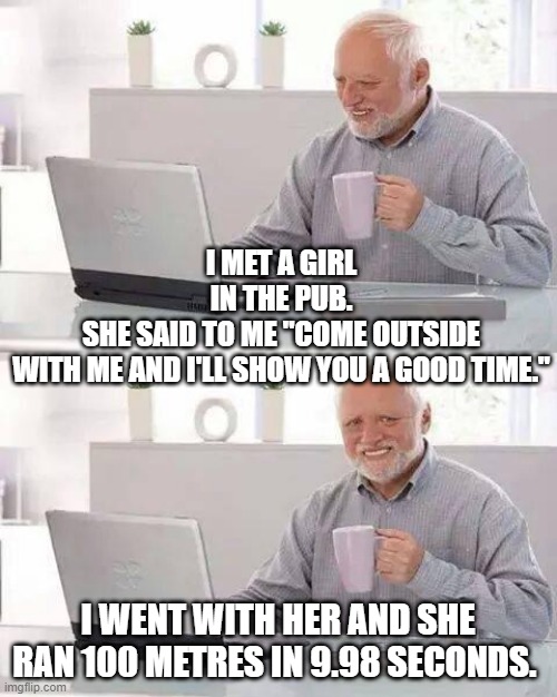Hide the Pain Harold Meme |  I MET A GIRL IN THE PUB.
SHE SAID TO ME "COME OUTSIDE WITH ME AND I'LL SHOW YOU A GOOD TIME."; I WENT WITH HER AND SHE RAN 100 METRES IN 9.98 SECONDS. | image tagged in memes,hide the pain harold | made w/ Imgflip meme maker