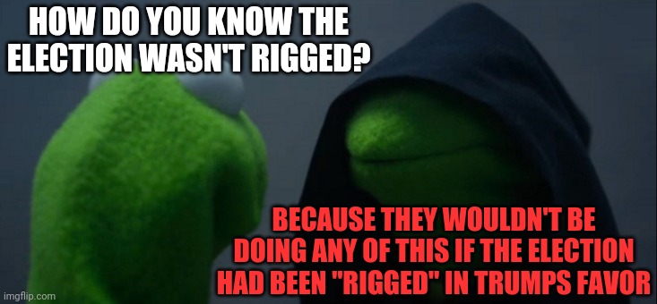 Truth About Trumpublicans | HOW DO YOU KNOW THE ELECTION WASN'T RIGGED? BECAUSE THEY WOULDN'T BE DOING ANY OF THIS IF THE ELECTION HAD BEEN "RIGGED" IN TRUMPS FAVOR | image tagged in memes,evil kermit,trump unfit unqualified dangerous,liar in chief,lock him up,trump lost | made w/ Imgflip meme maker