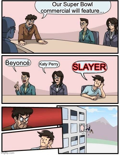 Boardroom Meeting Suggestion Meme | Our Super Bowl commercial will feature... Beyoncé Katy Perry SLAYER | image tagged in memes,boardroom meeting suggestion | made w/ Imgflip meme maker