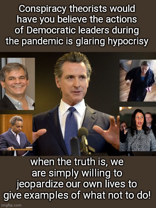 "Self-sacrificing" Democratic leaders during ordered lockdowns | Conspiracy theorists would have you believe the actions of Democratic leaders during the pandemic is glaring hypocrisy; when the truth is, we are simply willing to jeopardize our own lives to give examples of what not to do! | image tagged in gov gavin newsom,nancy pelosi,steve adler,london breed,lori lightfoot,lying democrats | made w/ Imgflip meme maker