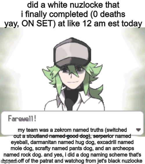 i forgot to make this post earlier lol but i was tired ok | did a white nuzlocke that i finally completed (0 deaths yay, ON SET) at like 12 am est today; my team was a zekrom named truths (switched out a stoutland named good dog), serperior named eyeball, darmanitan named hug dog, excadrill named mole dog, scrafty named pants dog, and an archeops named rock dog. and yes, i did a dog naming scheme that's based off of the patrat and watchog from jet's black nuzlocke | made w/ Imgflip meme maker