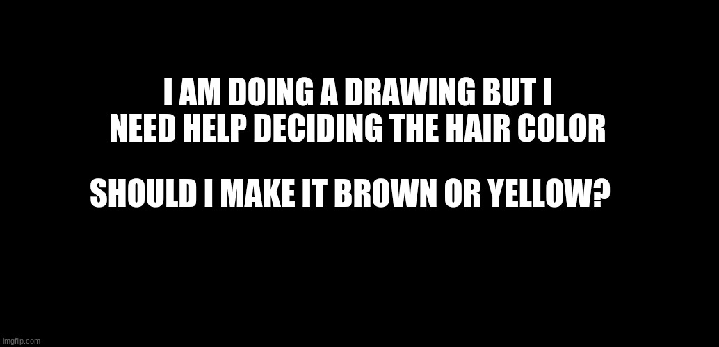 Help...? | I AM DOING A DRAWING BUT I NEED HELP DECIDING THE HAIR COLOR; SHOULD I MAKE IT BROWN OR YELLOW? | image tagged in black background | made w/ Imgflip meme maker