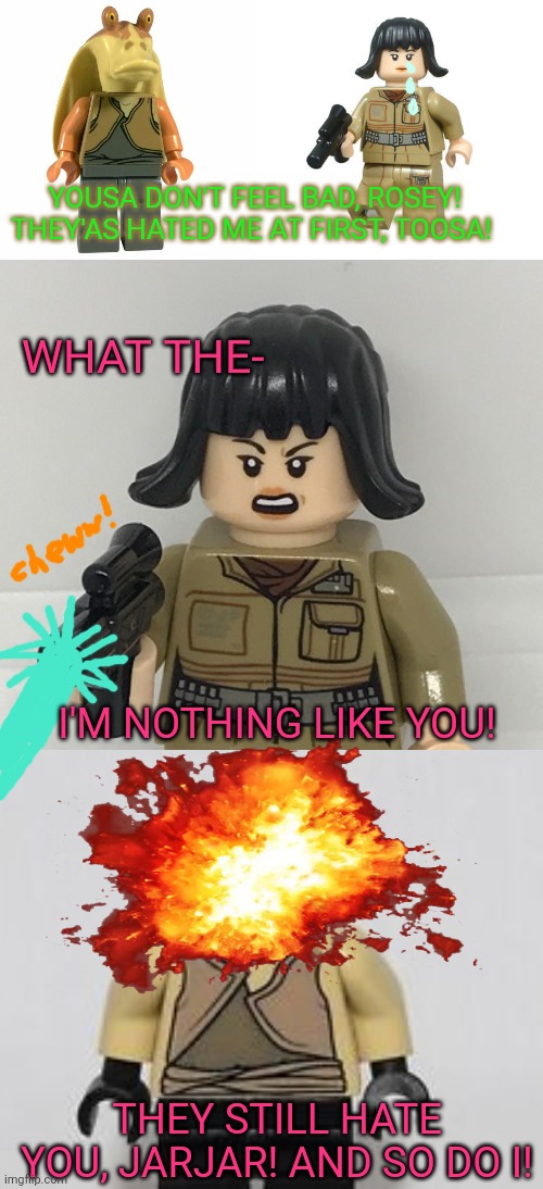 Jar Jar vs Rose | YOUSA DON'T FEEL BAD, ROSEY! THEY'AS HATED ME AT FIRST, TOOSA! WHAT THE-; I'M NOTHING LIKE YOU! THEY STILL HATE YOU, JARJAR! AND SO DO I! | image tagged in jar jar binks,rose,star wars,legos | made w/ Imgflip meme maker