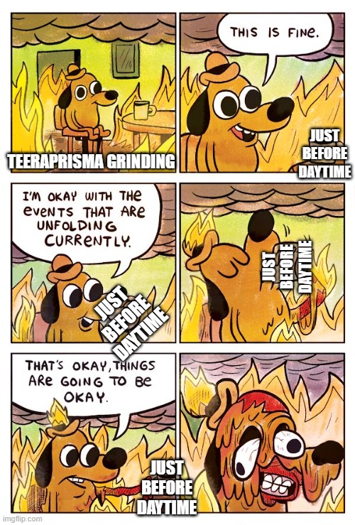 Oh my gah... | JUST BEFORE DAYTIME; TEERAPRISMA GRINDING; JUST BEFORE DAYTIME; JUST BEFORE DAYTIME; JUST BEFORE DAYTIME | image tagged in this is fine dog | made w/ Imgflip meme maker
