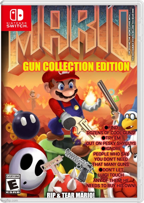 Best new switch game | TRY TO FIND THE SECRET LEVEL WITH THE 66 HAMMER BROS & UNLUCK THE SCAR-556! GUN COLLECTION EDITION; ●FIND DOZENS OF COOL GUNS!
●TRY EM OUT ON PESKY SHYGUYS
●IGNORE PEOPLE WHO SAY YOU DON'T NEED THAT MANY GUNS 
●DON'T LET LUIGI TOUCH ANY OF THEM! HE NEEDS TO BUY HIS OWN! | image tagged in super mario bros,doom,guns,gotta catch em all,fake,video games | made w/ Imgflip meme maker