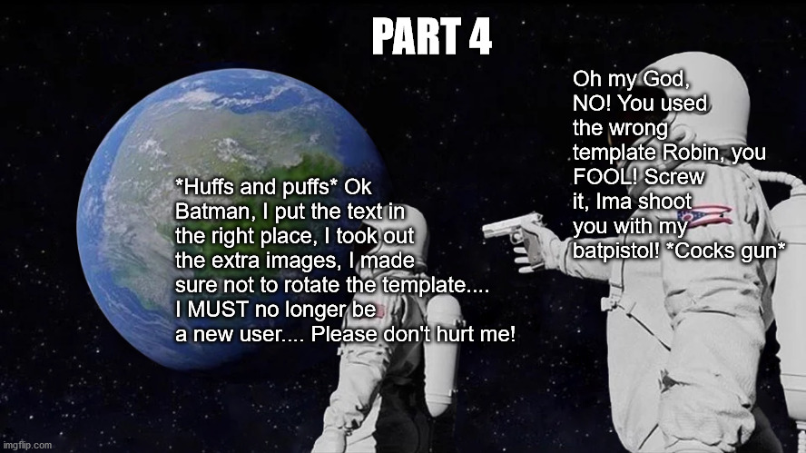 Robin fails a FOURTH time! STILL a new memester!!! >.<' | PART 4; Oh my God, NO! You used the wrong template Robin, you FOOL! Screw it, Ima shoot you with my batpistol! *Cocks gun*; *Huffs and puffs* Ok Batman, I put the text in the right place, I took out the extra images, I made sure not to rotate the template.... I MUST no longer be a new user.... Please don't hurt me! | image tagged in memes,always has been,wrong template,crossover,failure,gun | made w/ Imgflip meme maker