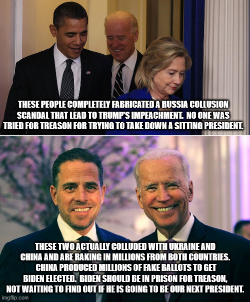 There is a clear double standard going on.  Democrats are above the law. | THESE PEOPLE COMPLETELY FABRICATED A RUSSIA COLLUSION SCANDAL THAT LEAD TO TRUMP'S IMPEACHMENT.  NO ONE WAS TRIED FOR TREASON FOR TRYING TO TAKE DOWN A SITTING PRESIDENT. THESE TWO ACTUALLY COLLUDED WITH UKRAINE AND CHINA AND ARE RAKING IN MILLIONS FROM BOTH COUNTRIES.  CHINA PRODUCED MILLIONS OF FAKE BALLOTS TO GET BIDEN ELECTED.  BIDEN SHOULD BE IN PRISON FOR TREASON, NOT WAITING TO FIND OUT IF HE IS GOING TO BE OUR NEXT PRESIDENT. | image tagged in impeachment,treason,fraud | made w/ Imgflip meme maker