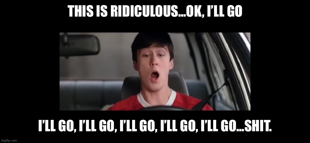 I’ll go I’ll go I’ll go | THIS IS RIDICULOUS...OK, I’LL GO; I’LL GO, I’LL GO, I’LL GO, I’LL GO, I’LL GO...SHIT. | image tagged in ferris bueller | made w/ Imgflip meme maker