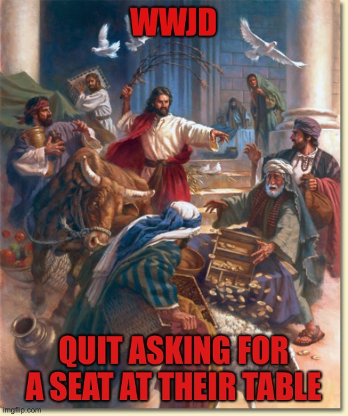 Jesus flipping tables | WWJD; QUIT ASKING FOR A SEAT AT THEIR TABLE | image tagged in jesus flipping tables | made w/ Imgflip meme maker