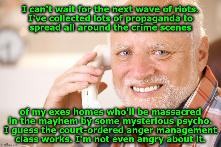 I can't wait for the next wave of riots... | I can't wait for the next wave of riots.
I've collected lots of propaganda to
spread all around the crime scenes; of my exes homes who'll be massacred
in the mayhem by some mysterious psycho.
I guess the court-ordered anger management
class works. I'm not even angry about it. | image tagged in hide the pain harold phone,psycho,killer,anger management,riots,scamdemic | made w/ Imgflip meme maker