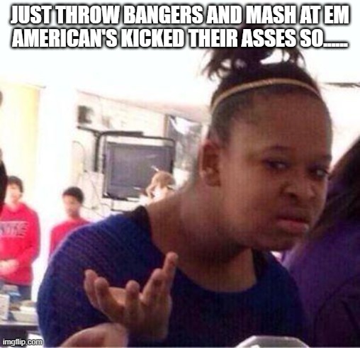 Wut? | JUST THROW BANGERS AND MASH AT EM AMERICAN'S KICKED THEIR ASSES SO...... | image tagged in wut | made w/ Imgflip meme maker